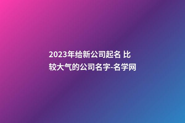 2023年给新公司起名 比较大气的公司名字-名学网-第1张-公司起名-玄机派